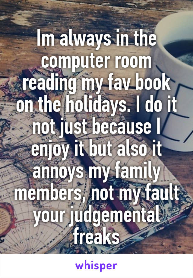 Im always in the computer room reading my fav book on the holidays. I do it not just because I enjoy it but also it annoys my family members, not my fault your judgemental freaks