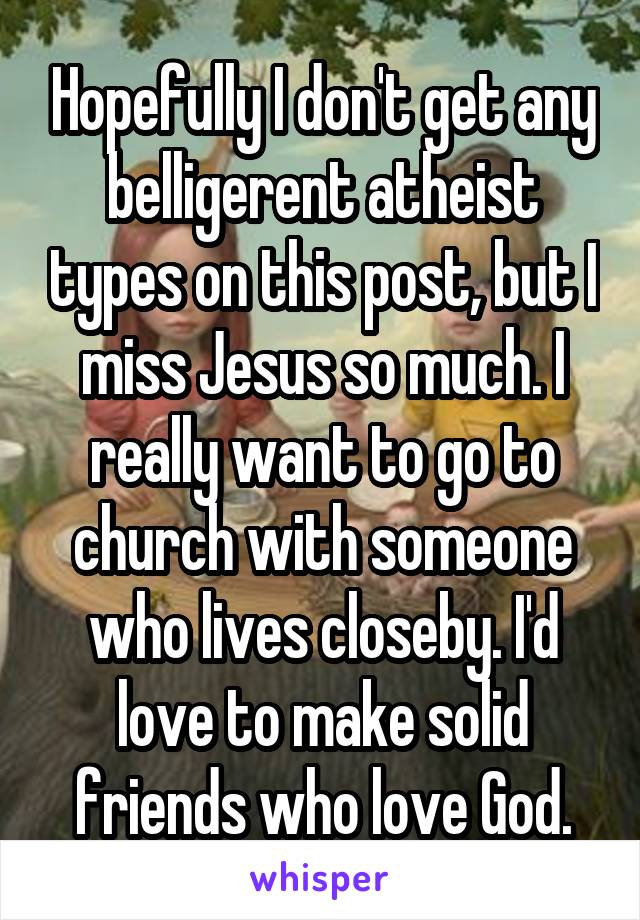 Hopefully I don't get any belligerent atheist types on this post, but I miss Jesus so much. I really want to go to church with someone who lives closeby. I'd love to make solid friends who love God.