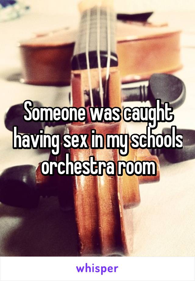 Someone was caught having sex in my schools orchestra room