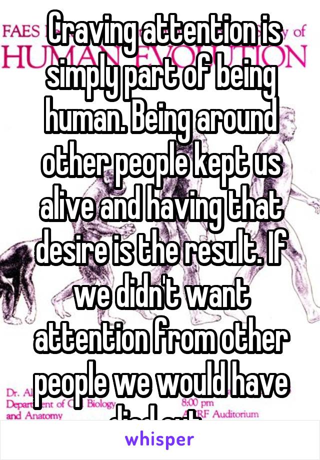  Craving attention is simply part of being human. Being around other people kept us alive and having that desire is the result. If we didn't want attention from other people we would have died out. 