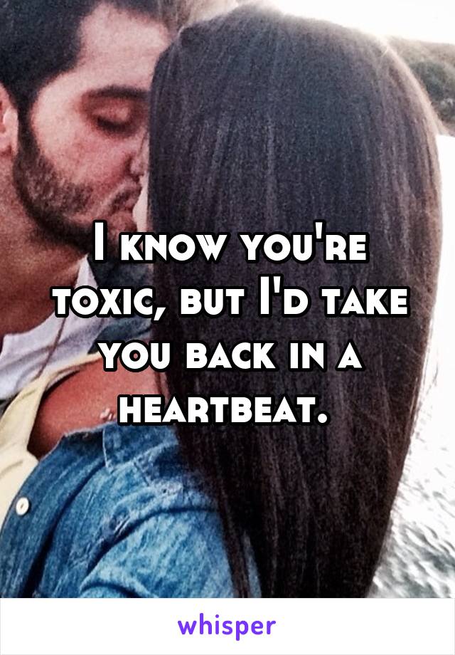 I know you're toxic, but I'd take you back in a heartbeat. 