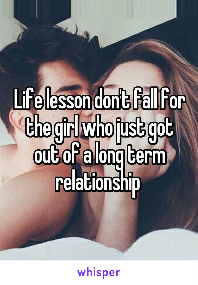 Life lesson don't fall for the girl who just got out of a long term relationship 