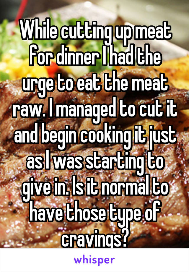 While cutting up meat for dinner I had the urge to eat the meat raw. I managed to cut it and begin cooking it just as I was starting to give in. Is it normal to have those type of cravings?