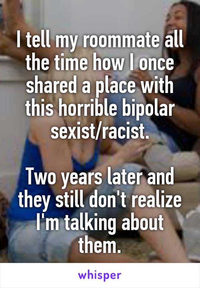 I tell my roommate all the time how I once shared a place with this horrible bipolar sexist/racist.

Two years later and they still don't realize I'm talking about them.