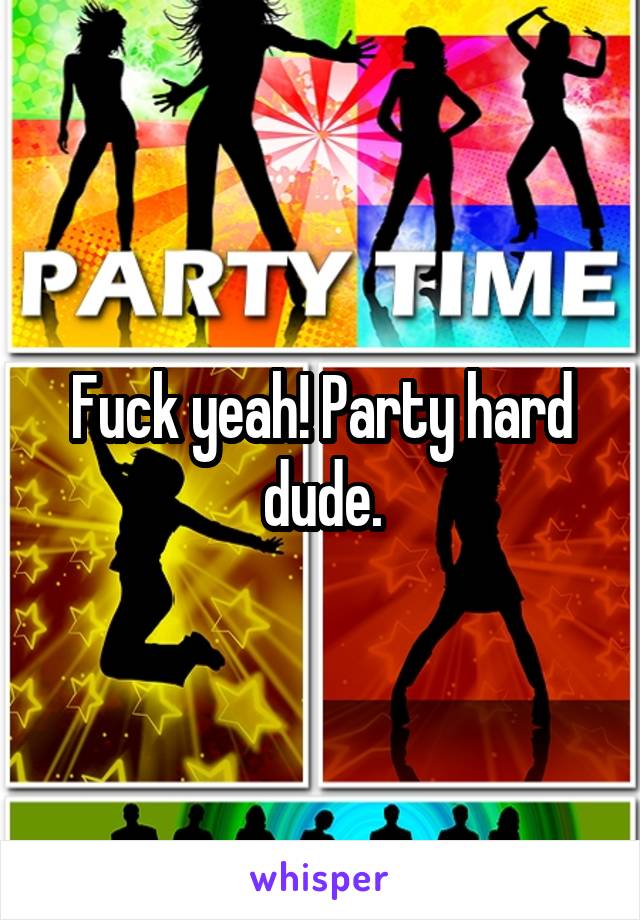 Fuck yeah! Party hard dude.