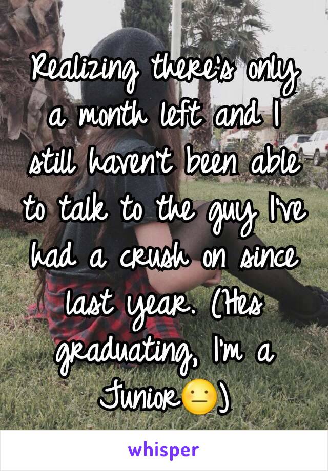 Realizing there's only a month left and I still haven't been able to talk to the guy I've had a crush on since last year. (Hes graduating, I'm a Junior😐)