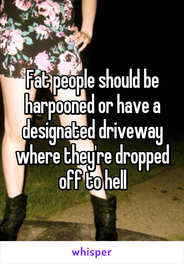 Fat people should be harpooned or have a designated driveway where they're dropped off to hell