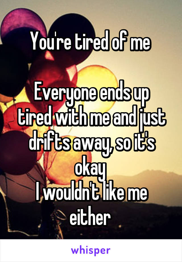 You're tired of me 

Everyone ends up tired with me and just drifts away, so it's okay 
I wouldn't like me either 