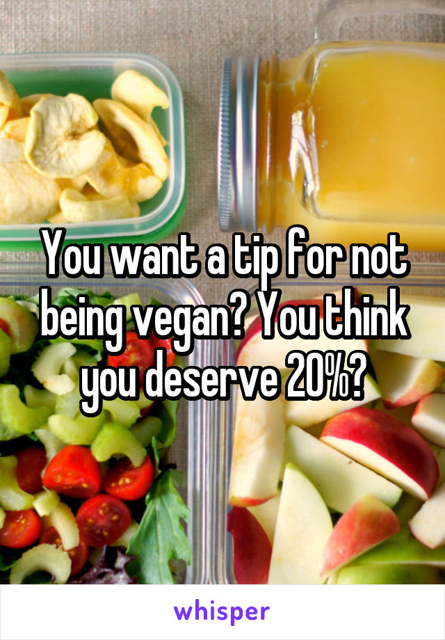 You want a tip for not being vegan? You think you deserve 20%?