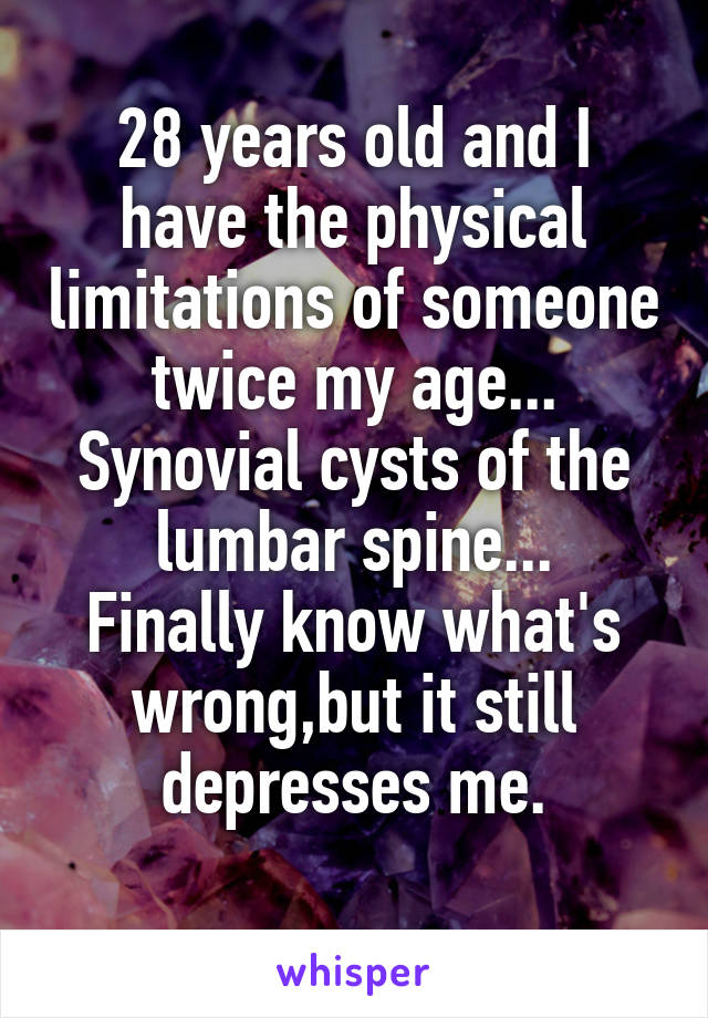 28 years old and I have the physical limitations of someone twice my age...
Synovial cysts of the lumbar spine...
Finally know what's wrong,but it still depresses me.
 