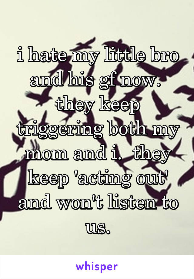 i hate my little bro and his gf now.  they keep triggering both my mom and i.  they keep 'acting out' and won't listen to us.