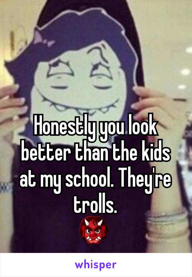 Honestly you look better than the kids at my school. They're trolls.
👹 