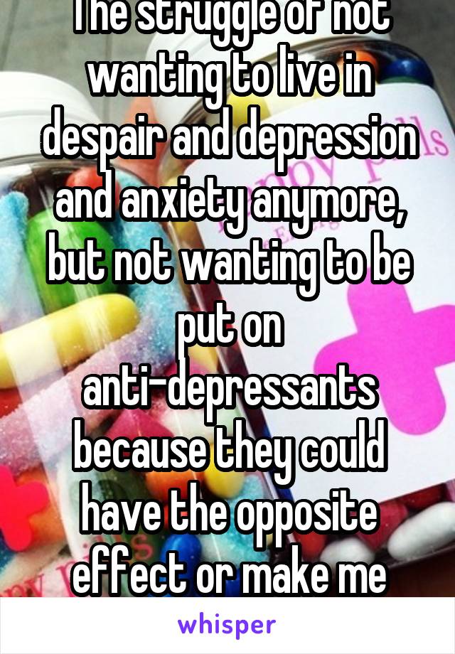 The struggle of not wanting to live in despair and depression and anxiety anymore, but not wanting to be put on anti-depressants because they could have the opposite effect or make me psychotic.....