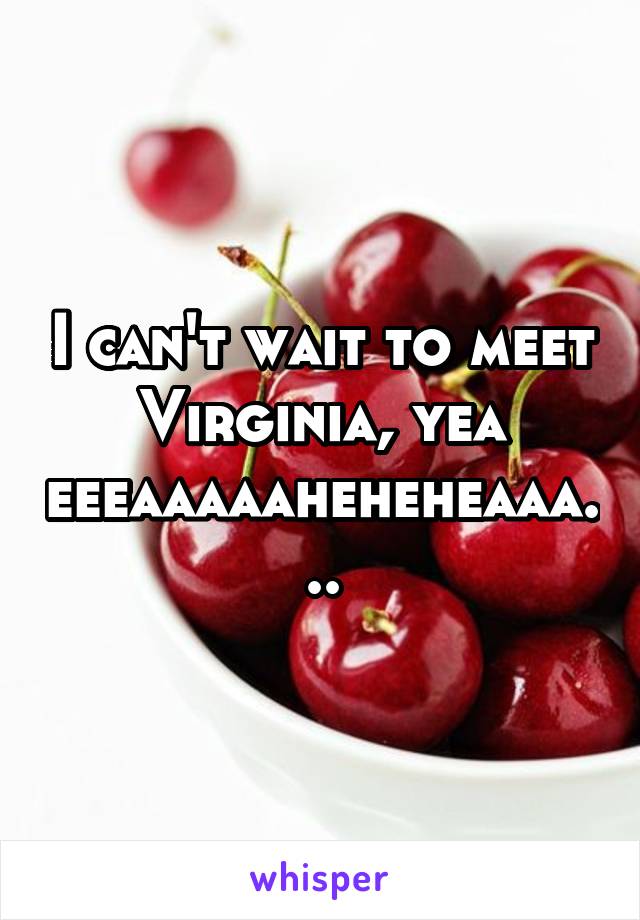 I can't wait to meet Virginia, yea eeeaaaaaheheheaaa...