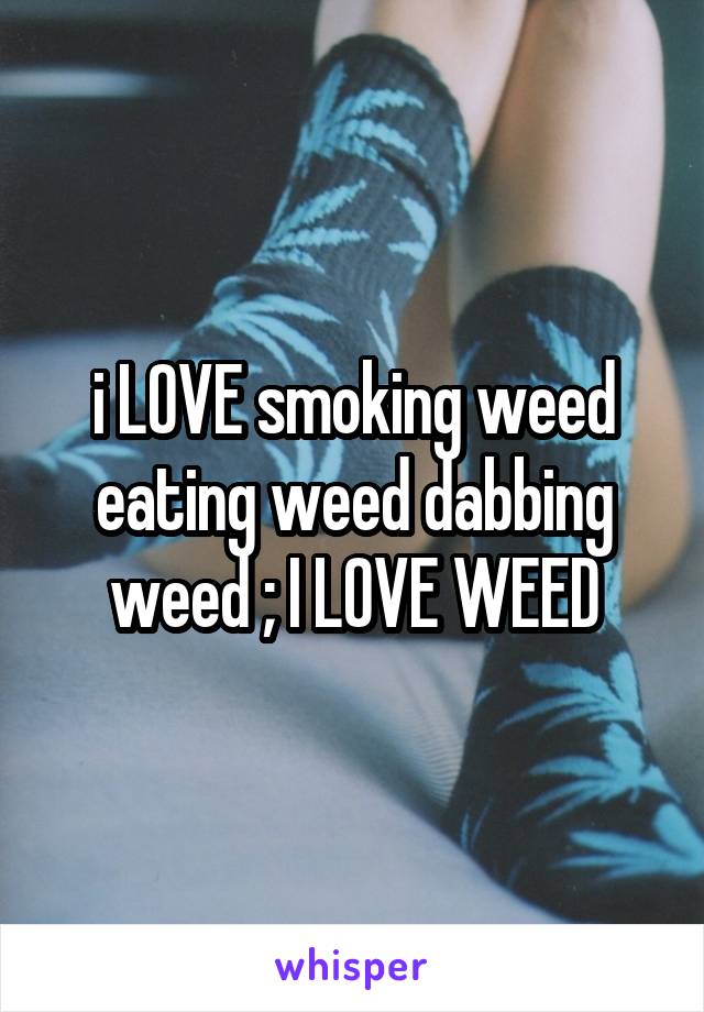 i LOVE smoking weed eating weed dabbing weed ; I LOVE WEED