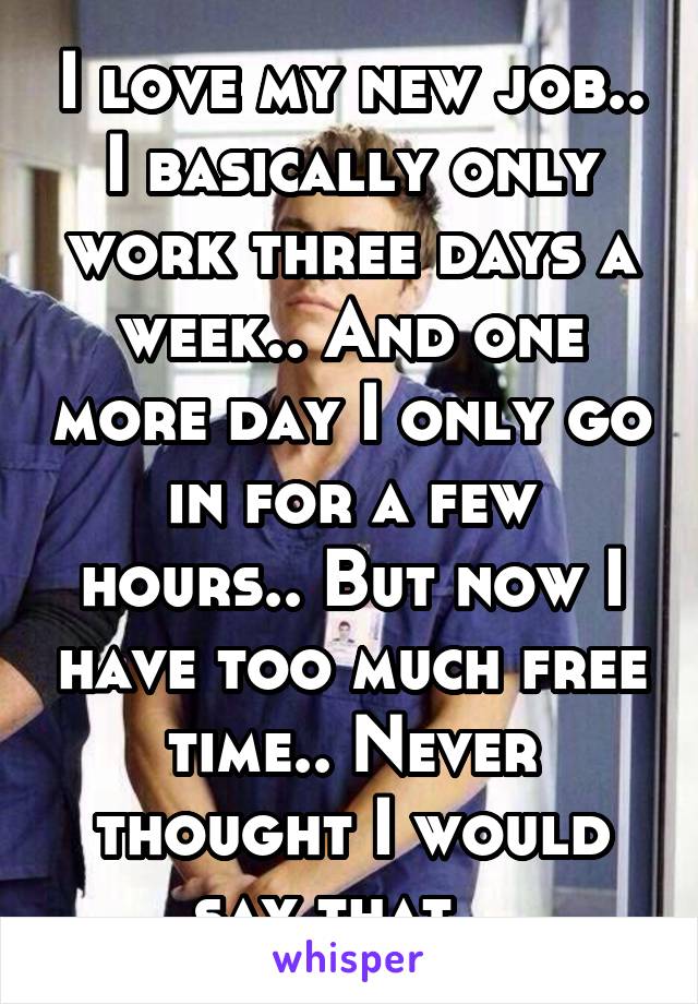 I love my new job.. I basically only work three days a week.. And one more day I only go in for a few hours.. But now I have too much free time.. Never thought I would say that.. 