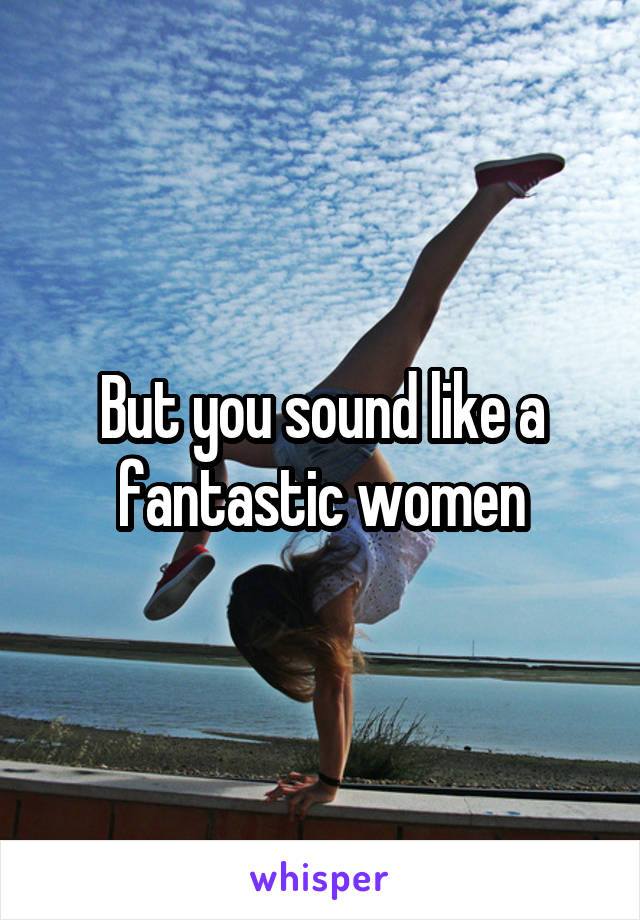 But you sound like a fantastic women