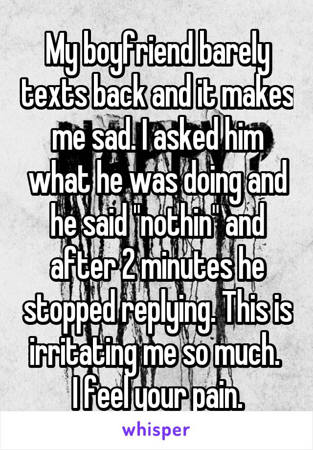 My boyfriend barely texts back and it makes me sad. I asked him what he was doing and he said "nothin" and after 2 minutes he stopped replying. This is irritating me so much. 
I feel your pain.