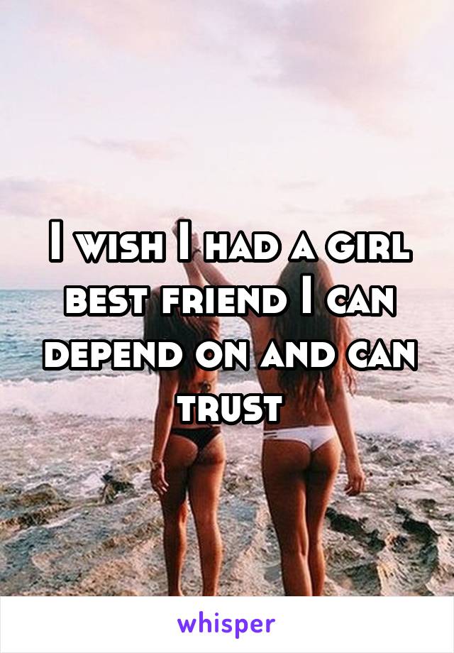 I wish I had a girl best friend I can depend on and can trust