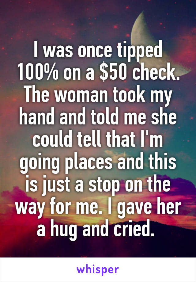 I was once tipped 100% on a $50 check. The woman took my hand and told me she could tell that I'm going places and this is just a stop on the way for me. I gave her a hug and cried. 