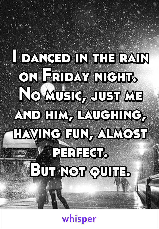 I danced in the rain on Friday night. 
No music, just me and him, laughing, having fun, almost perfect.
But not quite.