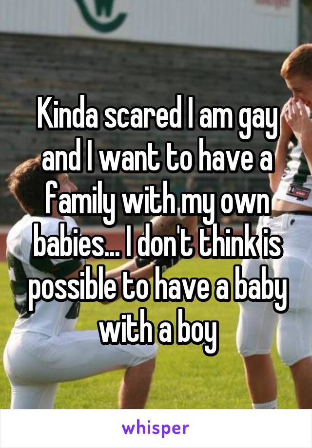 Kinda scared I am gay and I want to have a family with my own babies... I don't think is possible to have a baby with a boy