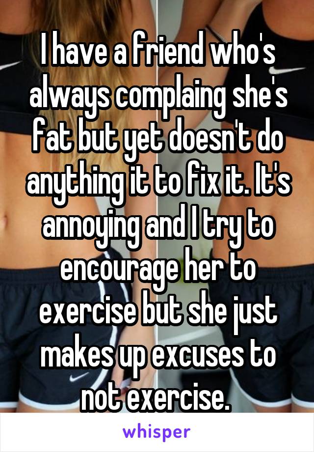 I have a friend who's always complaing she's fat but yet doesn't do anything it to fix it. It's annoying and I try to encourage her to exercise but she just makes up excuses to not exercise. 