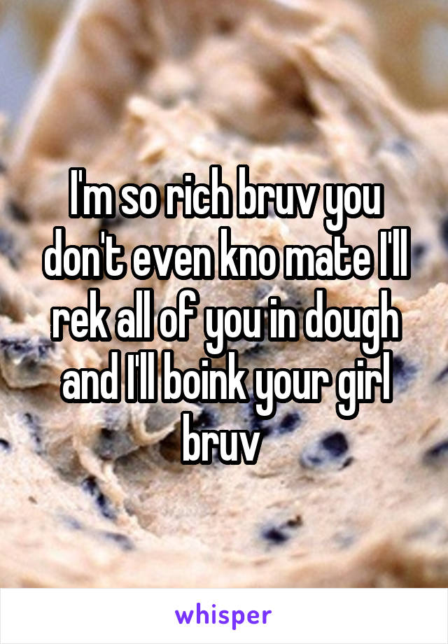 I'm so rich bruv you don't even kno mate I'll rek all of you in dough and I'll boink your girl bruv 