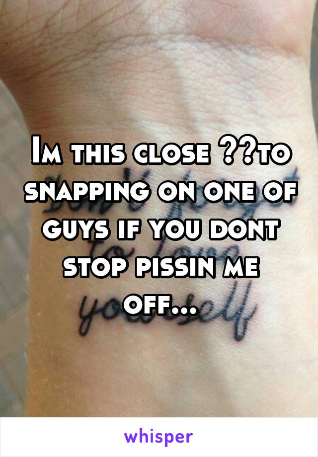 Im this close 👌👌to snapping on one of guys if you dont stop pissin me off...