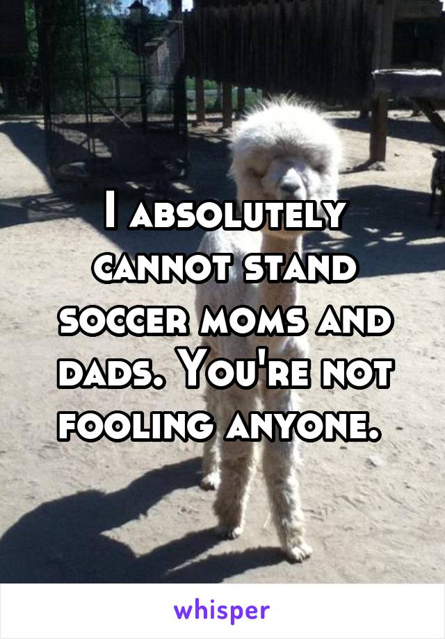 I absolutely cannot stand soccer moms and dads. You're not fooling anyone. 