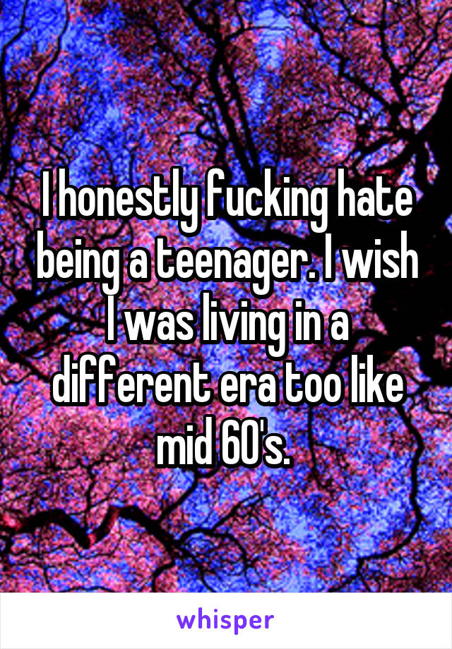 I honestly fucking hate being a teenager. I wish I was living in a different era too like mid 60's. 