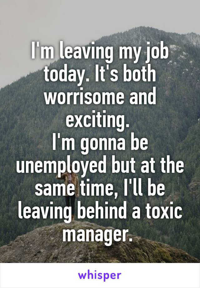 I'm leaving my job today. It's both worrisome and exciting. 
I'm gonna be unemployed but at the same time, I'll be leaving behind a toxic manager. 