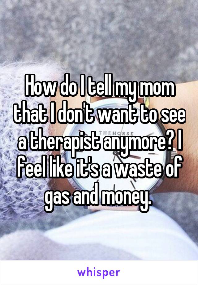 How do I tell my mom that I don't want to see a therapist anymore? I feel like it's a waste of gas and money. 