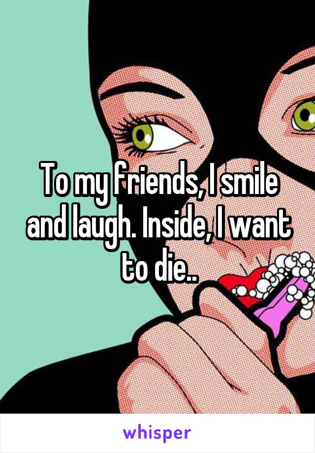 To my friends, I smile and laugh. Inside, I want to die..