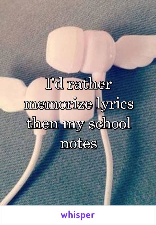 I'd rather memorize lyrics then my school notes