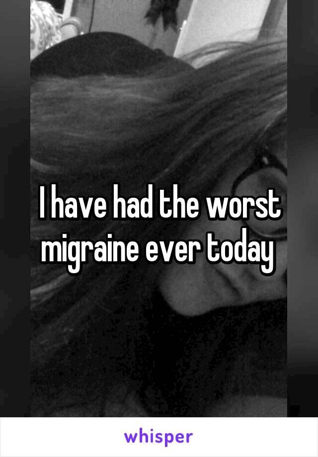 I have had the worst migraine ever today 