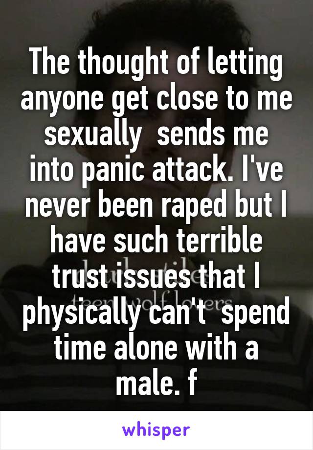 The thought of letting anyone get close to me sexually  sends me into panic attack. I've never been raped but I have such terrible trust issues that I physically can't  spend time alone with a male. f