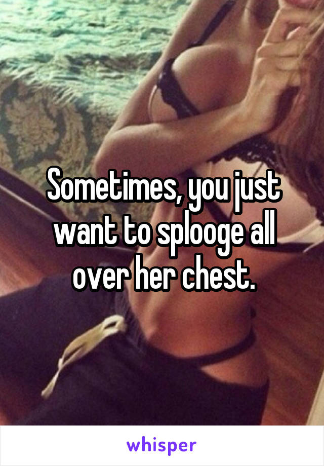 Sometimes, you just want to splooge all over her chest.