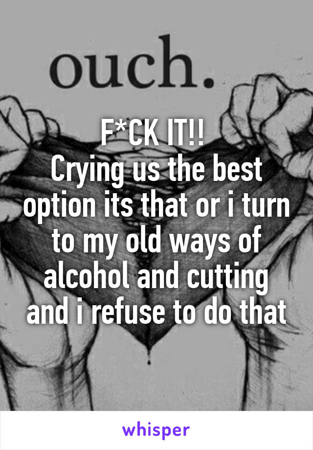 F*CK IT!! 
Crying us the best option its that or i turn to my old ways of alcohol and cutting and i refuse to do that