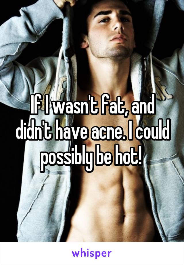 If I wasn't fat, and didn't have acne. I could possibly be hot! 