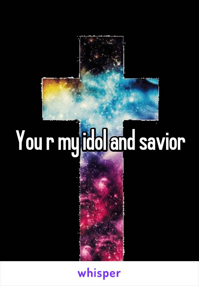 You r my idol and savior