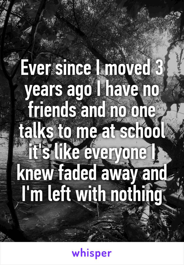 Ever since I moved 3 years ago I have no friends and no one talks to me at school it's like everyone I knew faded away and I'm left with nothing