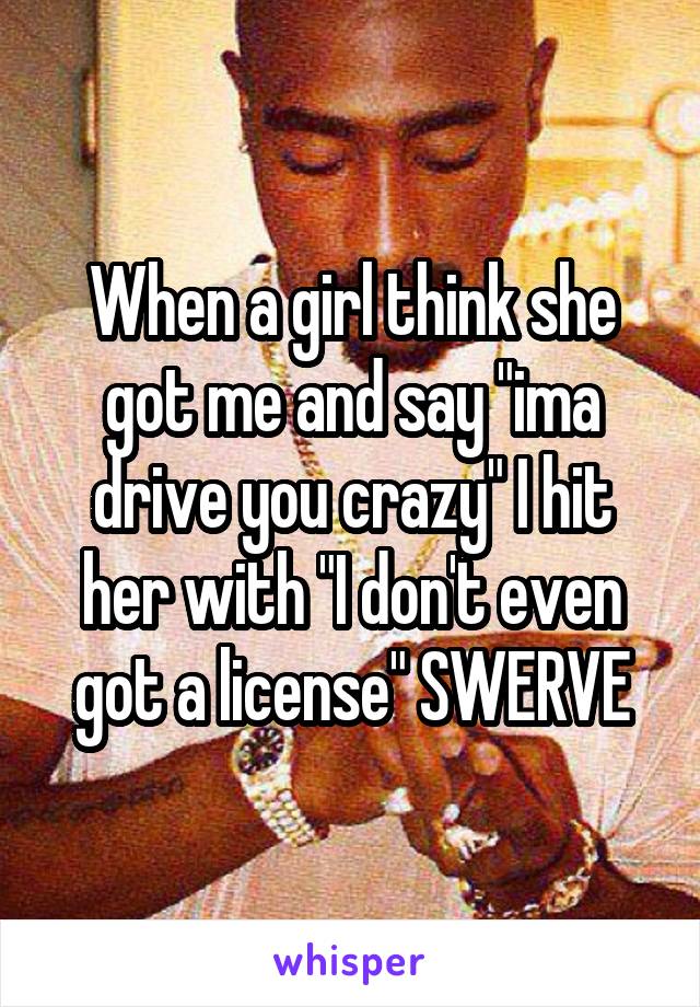 When a girl think she got me and say "ima drive you crazy" I hit her with "I don't even got a license" SWERVE