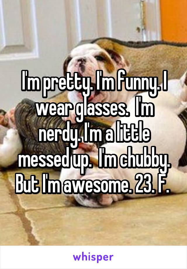 I'm pretty. I'm funny. I wear glasses.  I'm nerdy. I'm a little messed up.  I'm chubby. But I'm awesome. 23. F. 