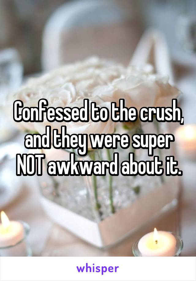 Confessed to the crush, and they were super NOT awkward about it.