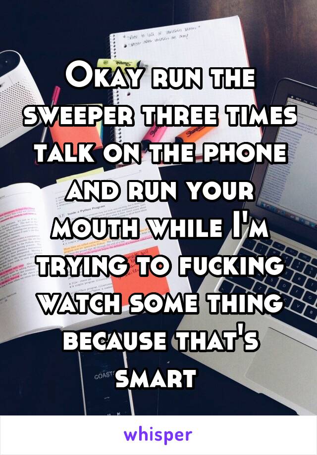 Okay run the sweeper three times talk on the phone and run your mouth while I'm trying to fucking watch some thing because that's smart 