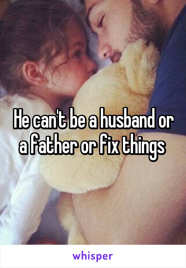 He can't be a husband or a father or fix things 