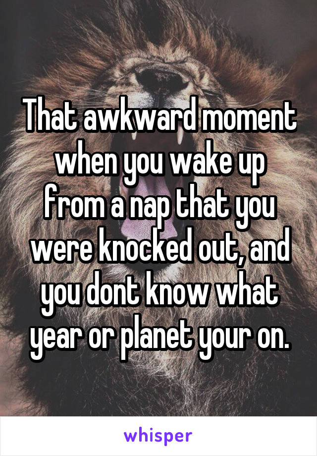 That awkward moment when you wake up from a nap that you were knocked out, and you dont know what year or planet your on.