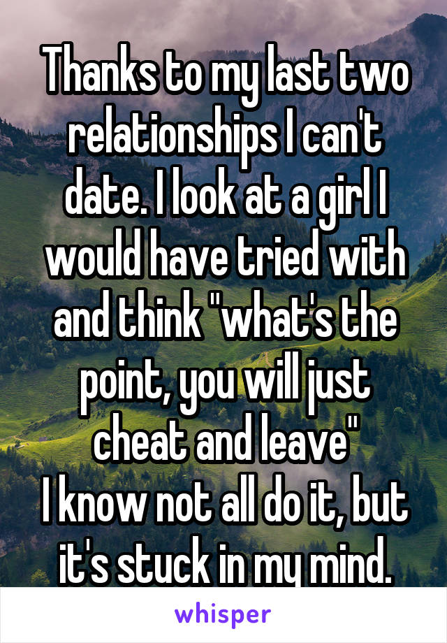 Thanks to my last two relationships I can't date. I look at a girl I would have tried with and think "what's the point, you will just cheat and leave"
I know not all do it, but it's stuck in my mind.