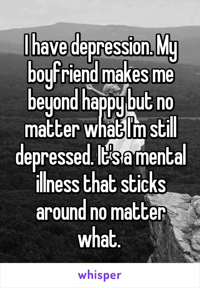 I have depression. My boyfriend makes me beyond happy but no matter what I'm still depressed. It's a mental illness that sticks around no matter what. 